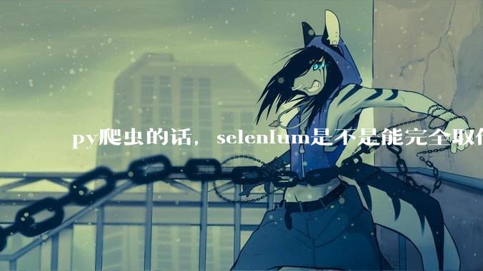 py爬虫的话，selenium是不是能完全取代requests?