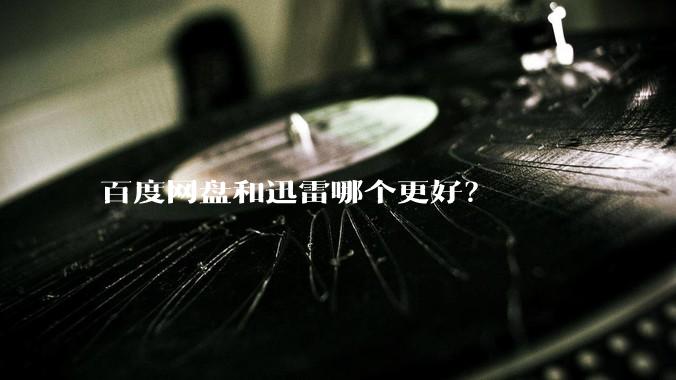 百度网盘和迅雷哪个更好？