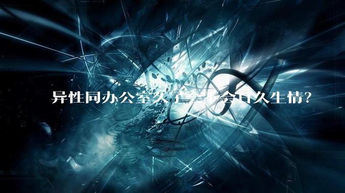 异性同办公室久了会不会日久生情？