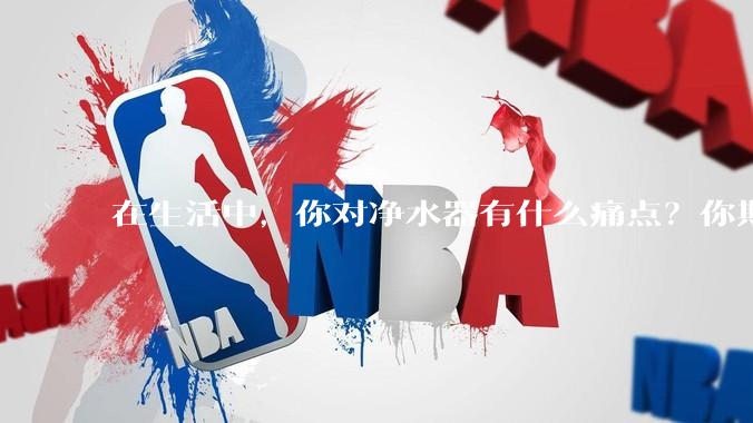 在生活中，你对净水器有什么痛点？你期待的净水产品是什么样子？