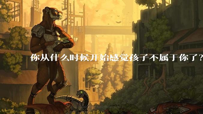 你从什么时候开始感觉孩子不属于你了？